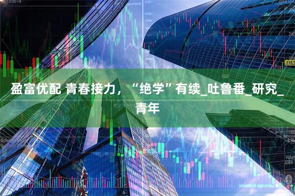 盈富优配 青春接力，“绝学”有续_吐鲁番_研究_青年