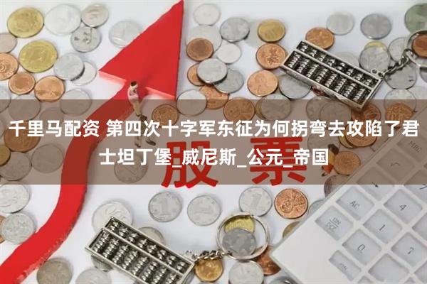 千里马配资 第四次十字军东征为何拐弯去攻陷了君士坦丁堡_威尼斯_公元_帝国