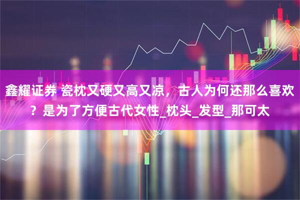 鑫耀证券 瓷枕又硬又高又凉，古人为何还那么喜欢？是为了方便古代女性_枕头_发型_那可太