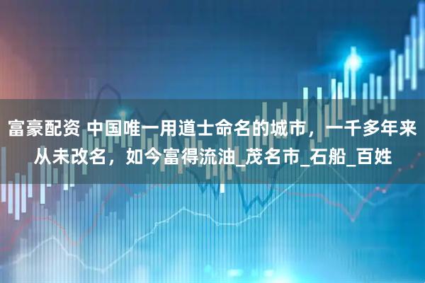 富豪配资 中国唯一用道士命名的城市，一千多年来从未改名，如今富得流油_茂名市_石船_百姓