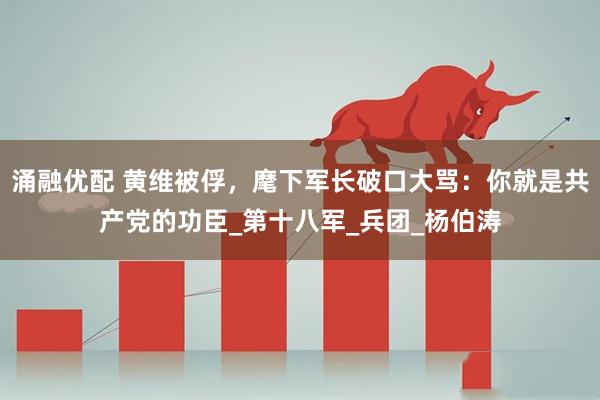 涌融优配 黄维被俘，麾下军长破口大骂：你就是共产党的功臣_第十八军_兵团_杨伯涛