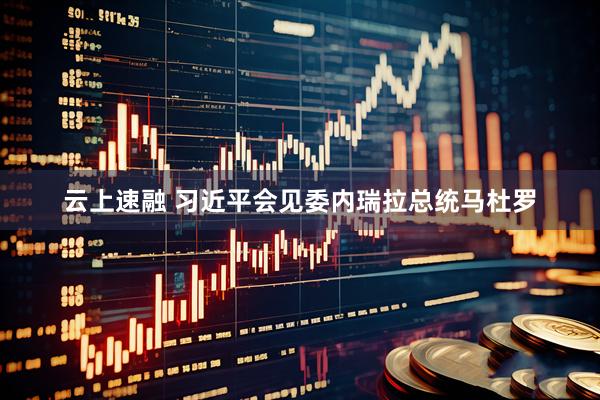 云上速融 习近平会见委内瑞拉总统马杜罗