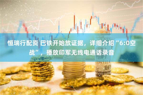 恒瑞行配资 巴铁开始放证据，详细介绍“6:0空战”，播放印军无线电通话录音