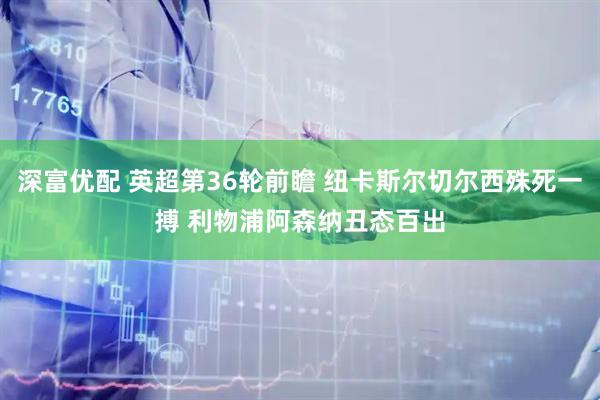深富优配 英超第36轮前瞻 纽卡斯尔切尔西殊死一搏 利物浦阿森纳丑态百出