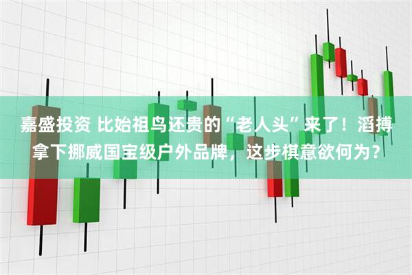 嘉盛投资 比始祖鸟还贵的“老人头”来了！滔搏拿下挪威国宝级户外品牌，这步棋意欲何为？
