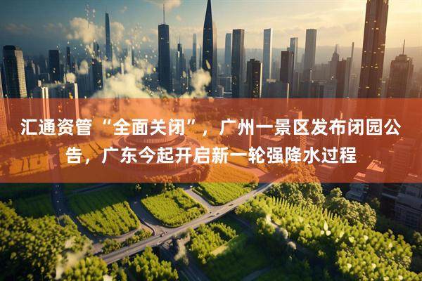 汇通资管 “全面关闭”，广州一景区发布闭园公告，广东今起开启新一轮强降水过程