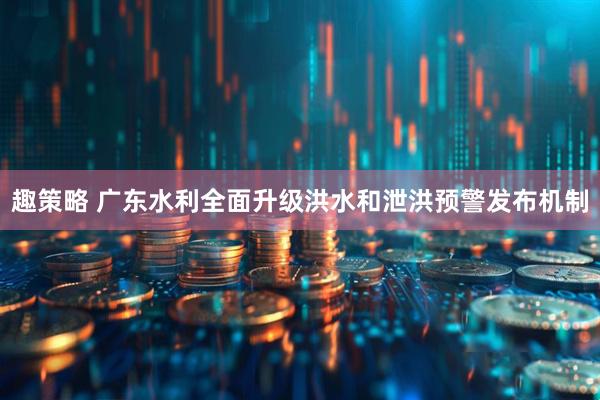 趣策略 广东水利全面升级洪水和泄洪预警发布机制