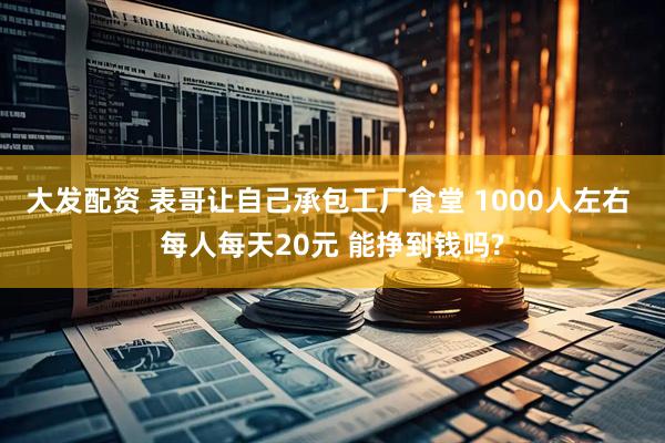 大发配资 表哥让自己承包工厂食堂 1000人左右 每人每天20元 能挣到钱吗?