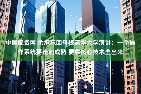 中国配资网 余承东回母校清华大学演讲：一个操作系统要走向成熟 要靠核心技术垒出来
