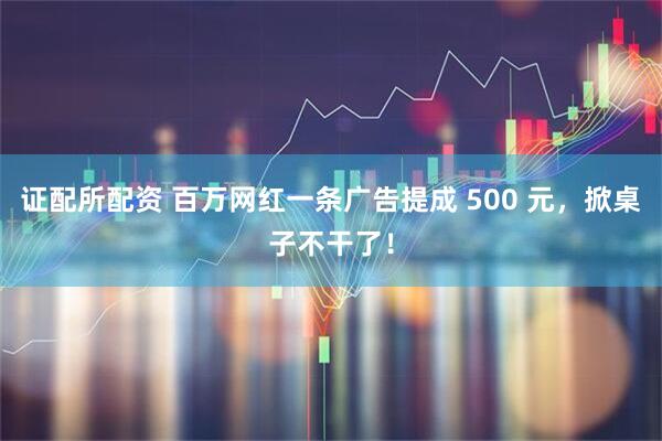 证配所配资 百万网红一条广告提成 500 元，掀桌子不干了！