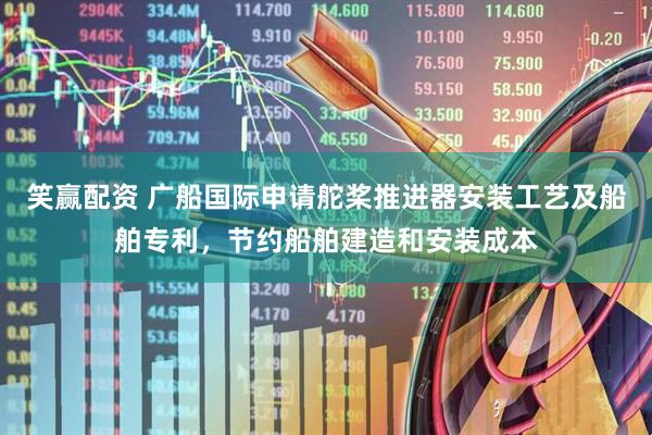 笑赢配资 广船国际申请舵桨推进器安装工艺及船舶专利，节约船舶建造和安装成本