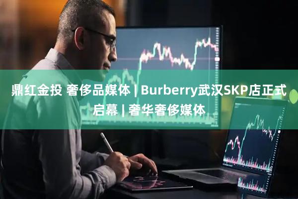 鼎红金投 奢侈品媒体 | Burberry武汉SKP店正式启幕 | 奢华奢侈媒体