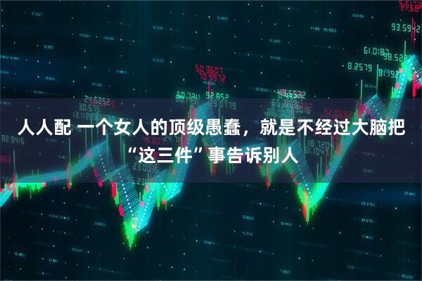 人人配 一个女人的顶级愚蠢，就是不经过大脑把“这三件”事告诉别人