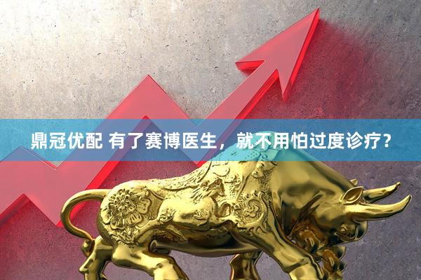 鼎冠优配 有了赛博医生，就不用怕过度诊疗？