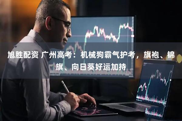 旭胜配资 广州高考：机械狗霸气护考，旗袍、锦旗、向日葵好运加持