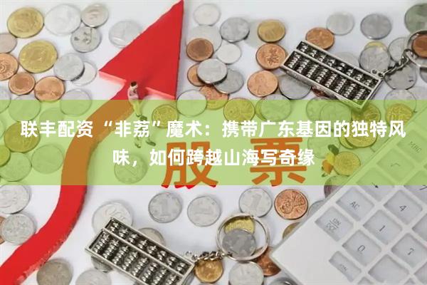 联丰配资 “非荔”魔术：携带广东基因的独特风味，如何跨越山海写奇缘