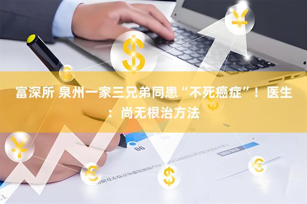 富深所 泉州一家三兄弟同患“不死癌症”！医生：尚无根治方法