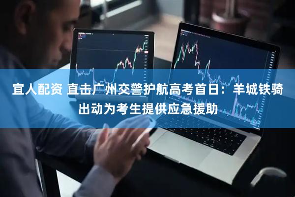 宜人配资 直击广州交警护航高考首日：羊城铁骑出动为考生提供应急援助