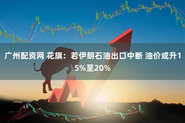 广州配资网 花旗：若伊朗石油出口中断 油价或升15%至20%