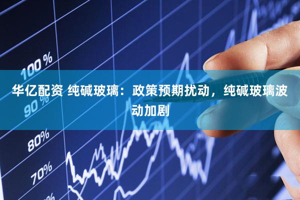 华亿配资 纯碱玻璃：政策预期扰动，纯碱玻璃波动加剧