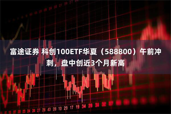 富途证券 科创100ETF华夏（588800）午前冲刺，盘中创近3个月新高
