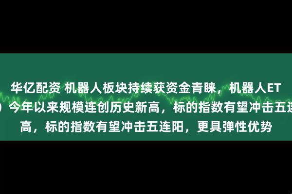 华亿配资 机器人板块持续获资金青睐，机器人ETF易方达（159530）今年以来规模连创历史新高，标的指数有望冲击五连阳，更具弹性优势