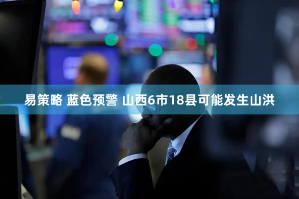 易策略 蓝色预警 山西6市18县可能发生山洪