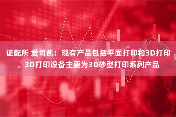 证配所 爱司凯：现有产品包括平面打印和3D打印，3D打印设备主要为3D砂型打印系列产品