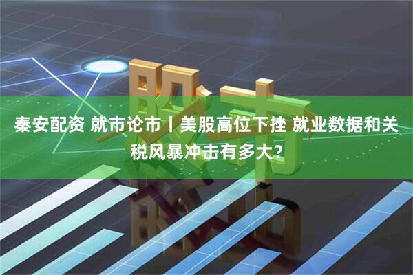 秦安配资 就市论市丨美股高位下挫 就业数据和关税风暴冲击有多大？