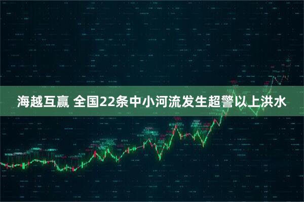 海越互赢 全国22条中小河流发生超警以上洪水