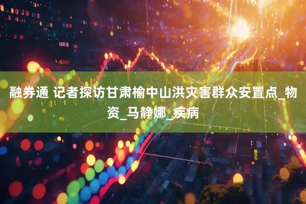 融券通 记者探访甘肃榆中山洪灾害群众安置点_物资_马静娜_疾病