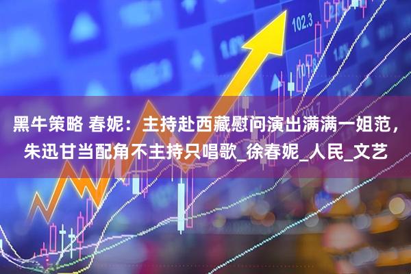 黑牛策略 春妮：主持赴西藏慰问演出满满一姐范，朱迅甘当配角不主持只唱歌_徐春妮_人民_文艺