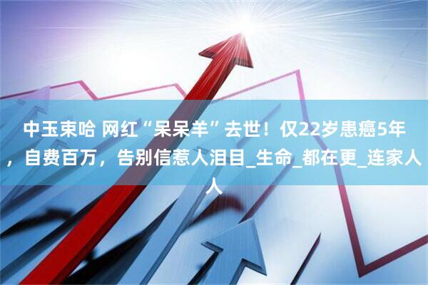 中玉束哈 网红“呆呆羊”去世！仅22岁患癌5年，自费百万，告别信惹人泪目_生命_都在更_连家人