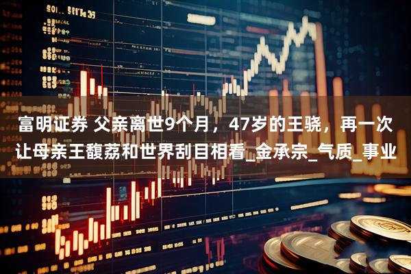 富明证券 父亲离世9个月，47岁的王骁，再一次让母亲王馥荔和世界刮目相看_金承宗_气质_事业