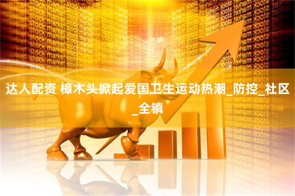 达人配资 樟木头掀起爱国卫生运动热潮_防控_社区_全镇