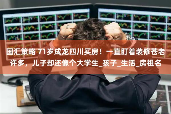 国汇策略 71岁成龙四川买房！一直盯着装修苍老许多，儿子却还像个大学生_孩子_生活_房祖名