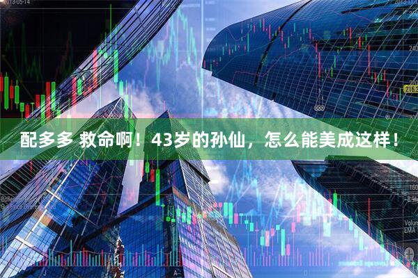 配多多 救命啊！43岁的孙仙，怎么能美成这样！