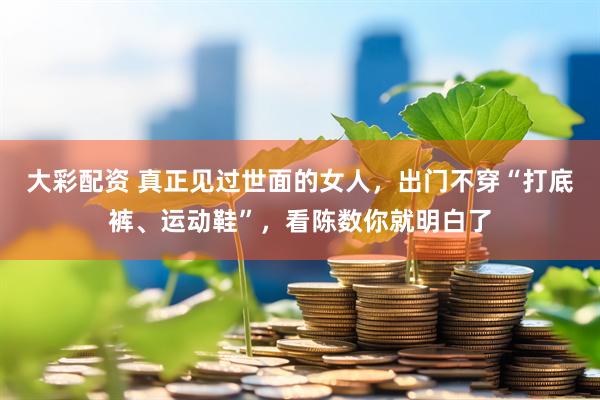 大彩配资 真正见过世面的女人，出门不穿“打底裤、运动鞋”，看陈数你就明白了