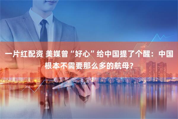 一片红配资 美媒曾“好心”给中国提了个醒：中国根本不需要那么多的航母？