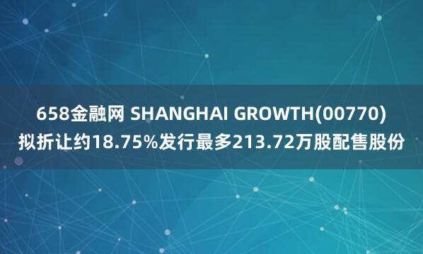 658金融网 SHANGHAI GROWTH(00770)拟折让约18.75%发行最多213.72万股配售股份