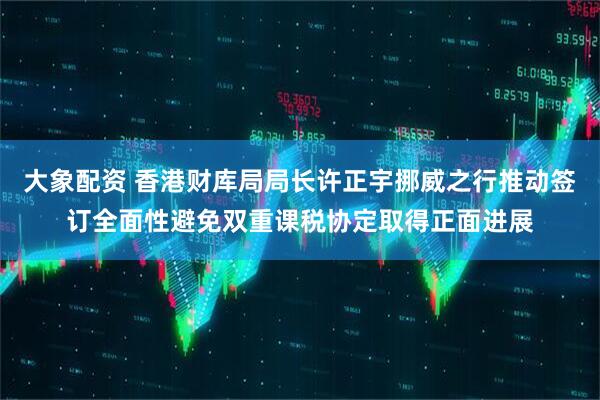 大象配资 香港财库局局长许正宇挪威之行推动签订全面性避免双重课税协定取得正面进展