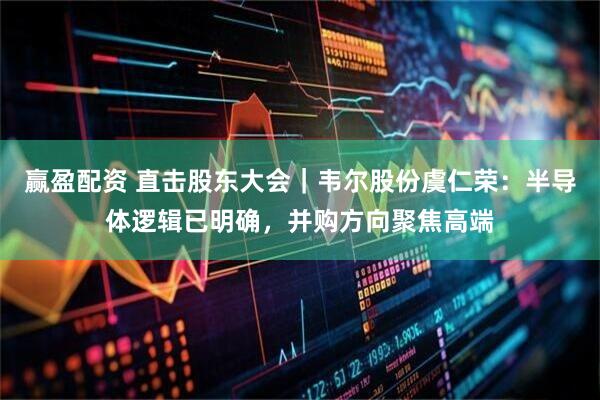 赢盈配资 直击股东大会｜韦尔股份虞仁荣：半导体逻辑已明确，并购方向聚焦高端