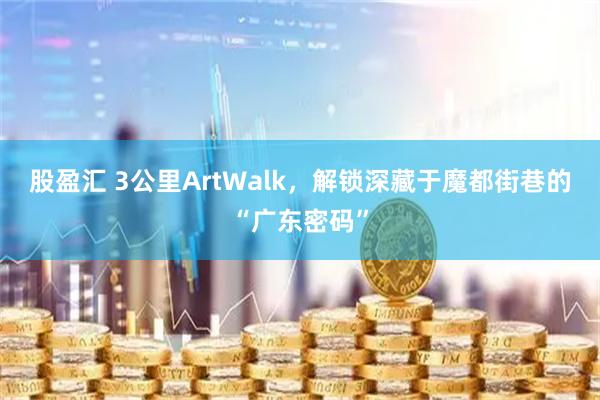 股盈汇 3公里ArtWalk，解锁深藏于魔都街巷的“广东密码”