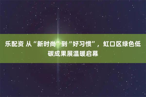 乐配资 从“新时尚”到“好习惯”，虹口区绿色低碳成果展温暖启幕