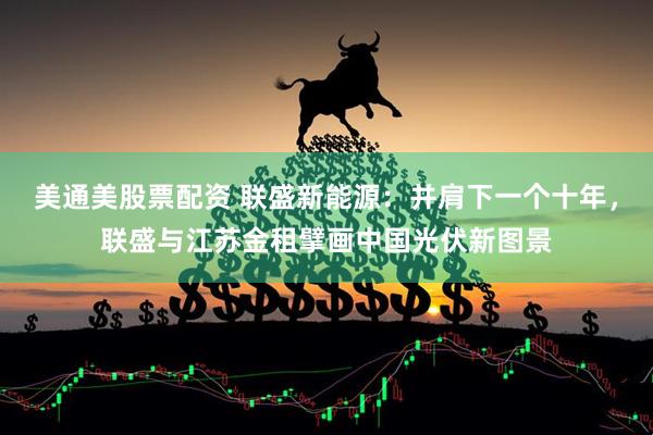 美通美股票配资 联盛新能源:并肩下一个十年,联盛与江苏金租擘画中国光伏新图景