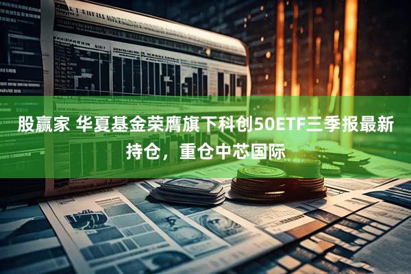 股赢家 华夏基金荣膺旗下科创50ETF三季报最新持仓，重仓中芯国际