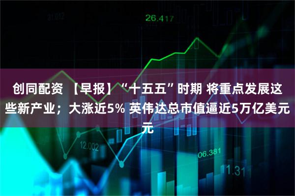 创同配资 【早报】“十五五”时期 将重点发展这些新产业；大涨近5% 英伟达总市值逼近5万亿美元