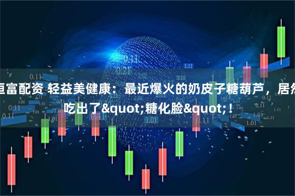 恒富配资 轻益美健康:最近爆火的奶皮子糖葫芦,居然吃出了"糖化脸"!