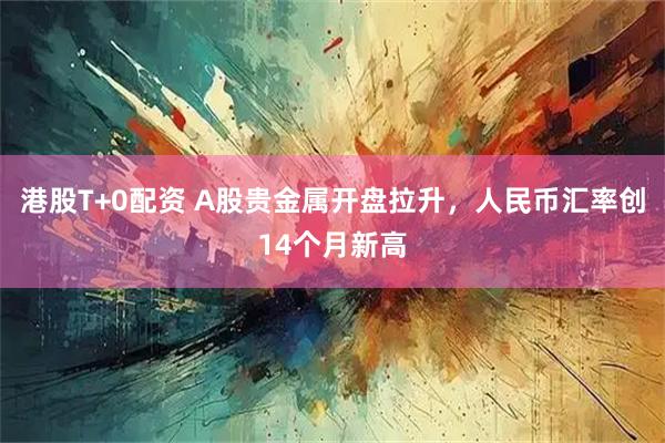 港股T+0配资 A股贵金属开盘拉升,人民币汇率创14个月新高