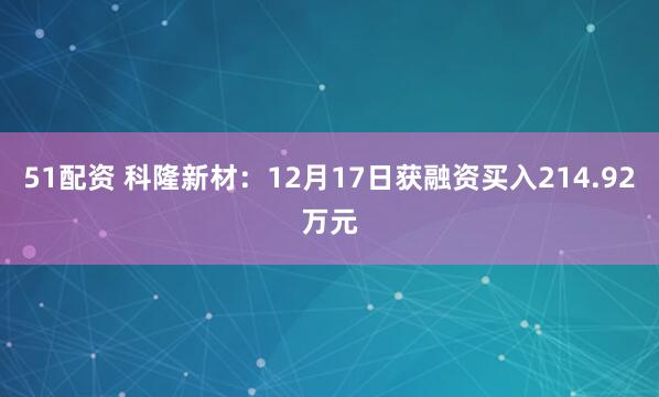 51配资 科隆新材:12月17日获融资买入214.92万元